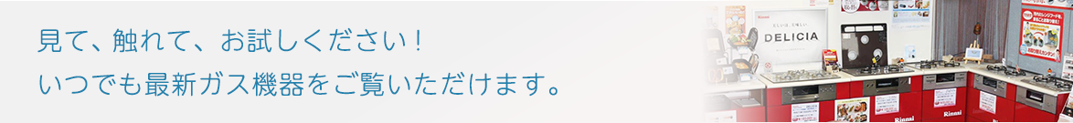 見て、触れて、お試しください！いつでも最新ガス機器をご覧いただけます。