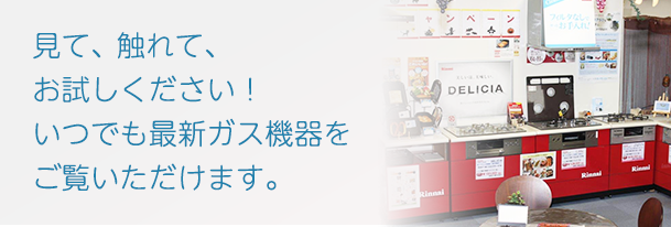 見て、触れて、お試しください！いつでも最新ガス機器をご覧いただけます。